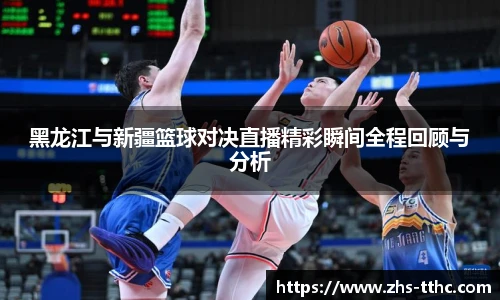 黑龙江与新疆篮球对决直播精彩瞬间全程回顾与分析